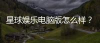 星球娱乐电脑版怎么样?资深玩家体验评测与技巧分享