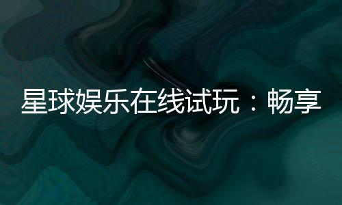 星球娱乐在线试玩:畅享星际主题电子游艺新体验