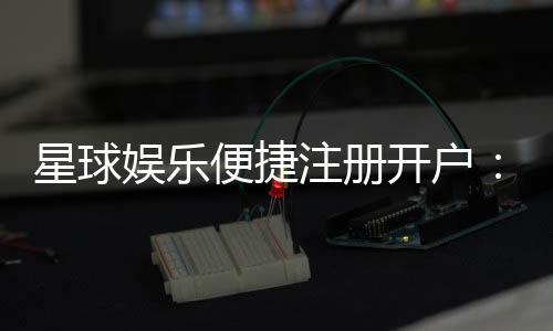 星球娱乐便捷注册开户:三步完成快速开户畅享顶级游戏体验
