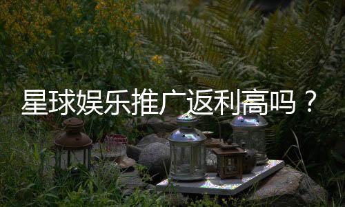 星球娱乐推广返利高吗?资深玩家揭秘真实返利比例与提现规则