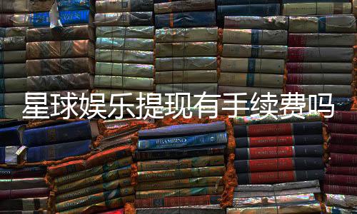星球娱乐提现有手续费吗?全面解析手续费标准与到账时间