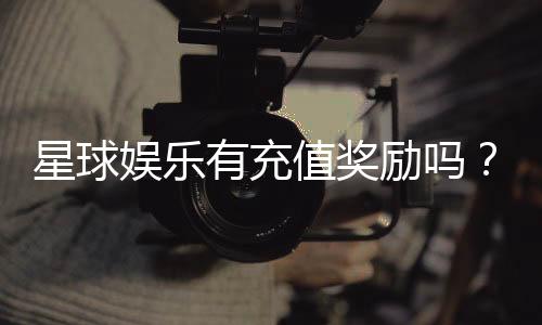 星球娱乐有充值奖励吗?揭秘最新充值优惠与返利活动