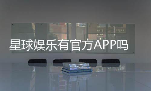 星球娱乐有官方APP吗?一文详解下载与使用指南