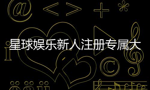 星球娱乐新人注册专属大礼包:首存即送888元彩金与VIP特权