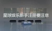 星球娱乐新手注册要注意什么?五大关键细节助你顺利开局