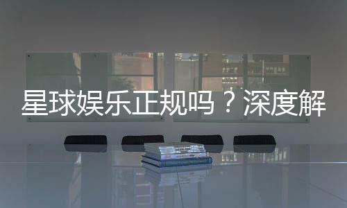 星球娱乐正规吗?深度解析其资质与玩家真实体验