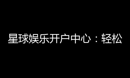 星球娱乐开户中心:轻松注册享豪华礼金与真人娱乐盛宴