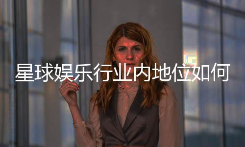 星球娱乐行业内地位如何?揭秘其市场影响力与玩家口碑