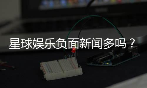 星球娱乐负面新闻多吗?深度解析平台真实口碑与玩家体验