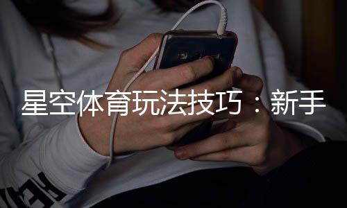 星空体育玩法技巧:新手入门、进阶策略与实战盈利攻略