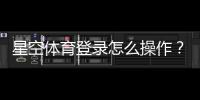 星空体育登录怎么操作?新手注册、忘记密码与常见问题详解