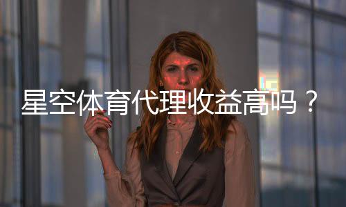 星空体育代理收益高吗?最新佣金、成本与风险全面解析