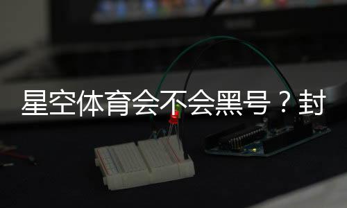星空体育会不会黑号?封号原因、预防技巧与申诉攻略全解析