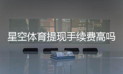 星空体育提现手续费高吗?最新费率、原因与省钱技巧一文看懂