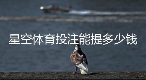 星空体育投注能提多少钱?提现额度、条件与到账时间全面解析