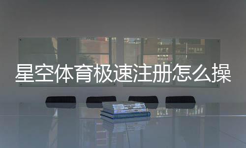 星空体育极速注册怎么操作?新手注册流程与常见问题详解