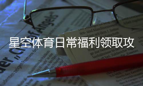 星空体育日常福利领取攻略:新手必看与常见问题解答