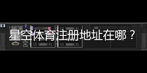 星空体育注册地址在哪?最新官方入口与详细注册流程教学