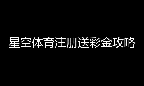 星空体育注册送彩金攻略:新手注册流程、领取条件与常见问题详解