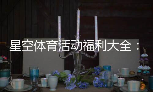 星空体育活动福利大全:最新优惠、领取攻略与注意事项
