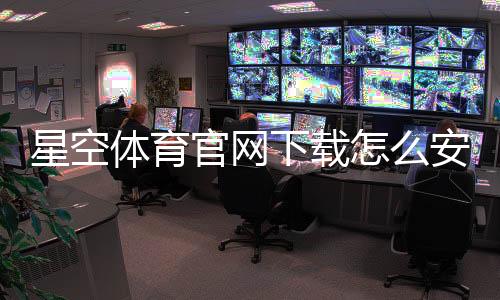 星空体育官网下载怎么安装?官方最新版安卓iOS详细教程与常见问题