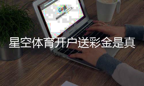 星空体育开户送彩金是真的吗?2026最新领取攻略、规则详解与风险提示