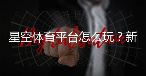 星空体育平台怎么玩？新手注册、充值、投注与安全全面教学