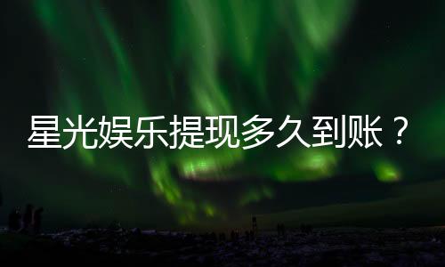 星光娱乐提现多久到账?实测到账时效与提款技巧分享