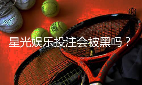 星光娱乐投注会被黑吗？揭秘平台安全性与防黑技巧