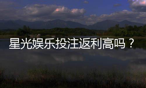 星光娱乐投注返利高吗?揭秘高返利平台的真实体验