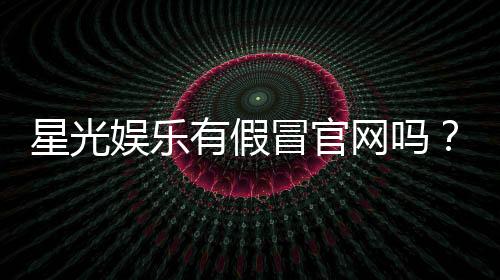 星光娱乐有假冒官网吗?揭秘如何辨别真假平台防被骗