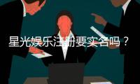 星光娱乐注册要实名吗?实名认证流程与注意事项详解