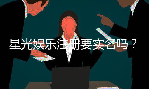 星光娱乐注册要实名吗?实名认证流程与注意事项详解