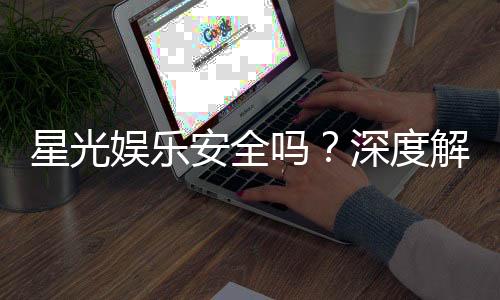 星光娱乐安全吗?深度解析平台可靠性与玩家保障措施