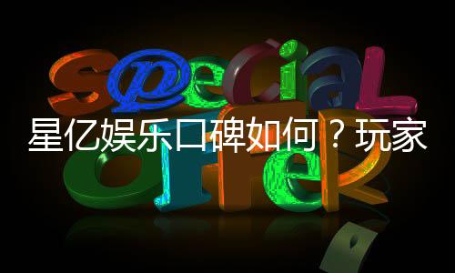 星亿娱乐口碑如何?玩家真实评价与体验分享