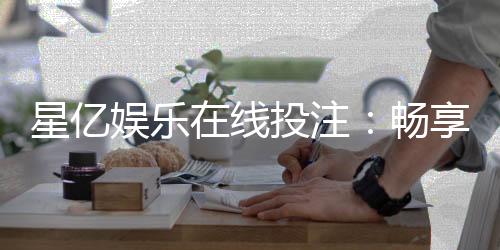 星亿娱乐在线投注:畅享顶级电子游艺与真人娱乐体验