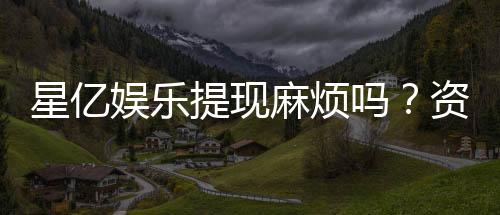 星亿娱乐提现麻烦吗?资深玩家分享快速到账技巧与心得