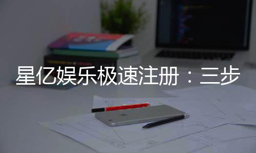 星亿娱乐极速注册:三步完成开户畅享顶级游戏体验