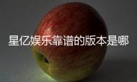 星亿娱乐靠谱的版本是哪一个?资深玩家实测推荐这版最稳