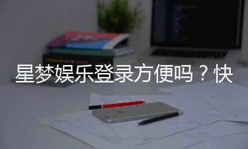 星梦娱乐登录方便吗？快速注册与流畅体验全解析