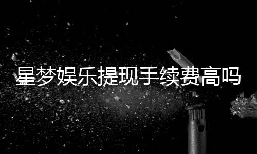 星梦娱乐提现手续费高吗?资深玩家解析费用详情与应对技巧