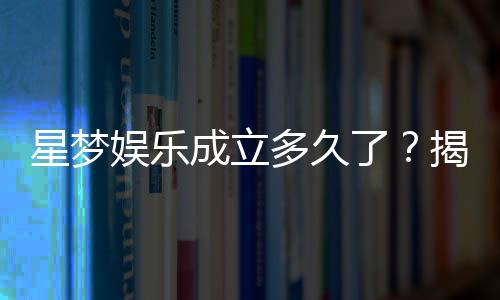 星梦娱乐成立多久了?揭秘品牌发展历程与实力背景