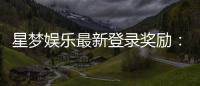 星梦娱乐最新登录奖励:新人专享豪礼及高额返利活动