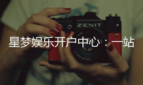 星梦娱乐开户中心:一站式注册指南与优惠活动详解