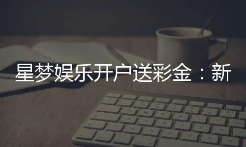星梦娱乐开户送彩金:新人注册即享豪礼首存最高送8888元
