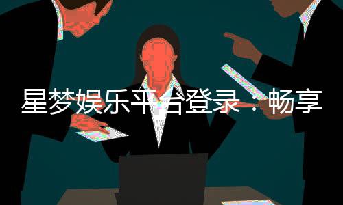 星梦娱乐平台登录:畅享顶级棋牌电游的尊贵体验