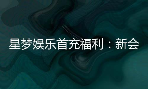 星梦娱乐首充福利:新会员专享高额返利与独家礼包