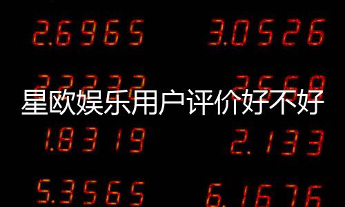 星欧娱乐用户评价好不好?真实玩家体验与口碑解析