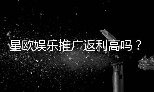星欧娱乐推广返利高吗?资深玩家揭秘真实返利比例与提款技巧