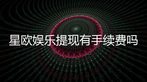星欧娱乐提现有手续费吗?全面解析平台提现规则与费用